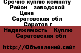 Срочно куплю комнату › Район ­ заводской › Цена ­ 500 000 - Саратовская обл., Саратов г. Недвижимость » Куплю   . Саратовская обл.